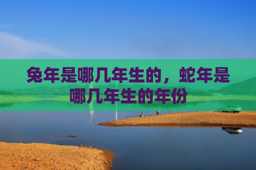 兔年是哪几年生的，蛇年是哪几年生的年份