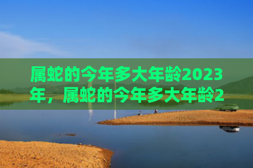 属蛇的今年多大年龄2023年，属蛇的今年多大年龄2022