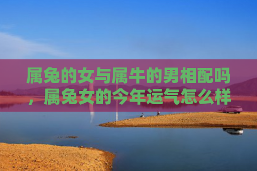 属兔的女与属牛的男相配吗，属兔女的今年运气怎么样，属兔女今年的运势预测
