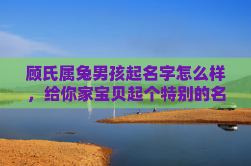 顾氏属兔男孩起名字怎么样，给你家宝贝起个特别的名字