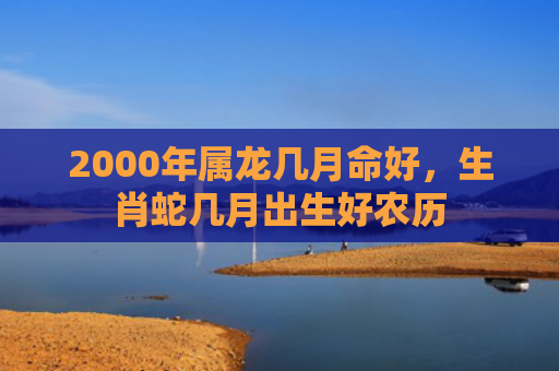 2000年属龙几月命好，生肖蛇几月出生好农历