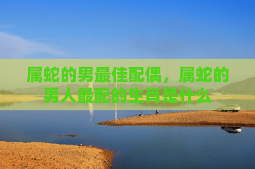属蛇的男最佳配偶，属蛇的男人最配的生肖是什么
