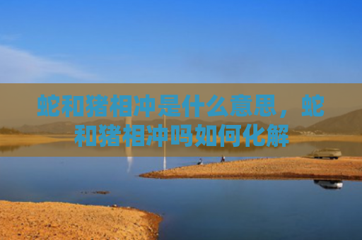 蛇和猪相冲是什么意思，蛇和猪相冲吗如何化解