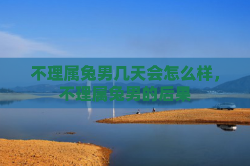 不理属兔男几天会怎么样，不理属兔男的后果