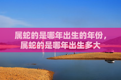 属蛇的是哪年出生的年份，属蛇的是哪年出生多大