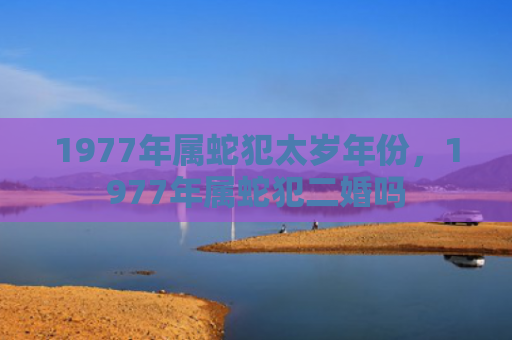1977年属蛇犯太岁年份，1977年属蛇犯二婚吗