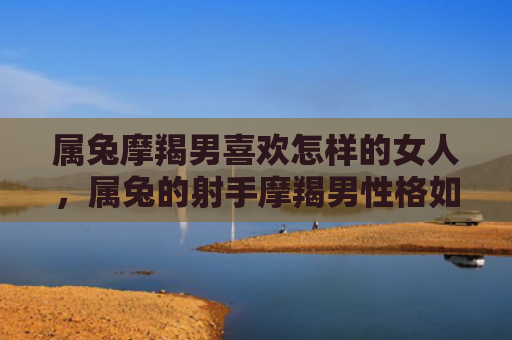 属兔摩羯男喜欢怎样的女人，属兔的射手摩羯男性格如何，探究属兔的射手摩羯男的性格特点