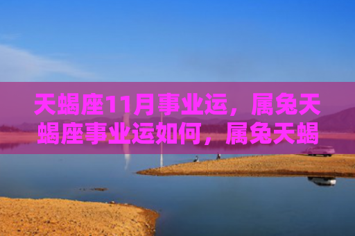 天蝎座11月事业运，属兔天蝎座事业运如何，属兔天蝎座的事业发展情况