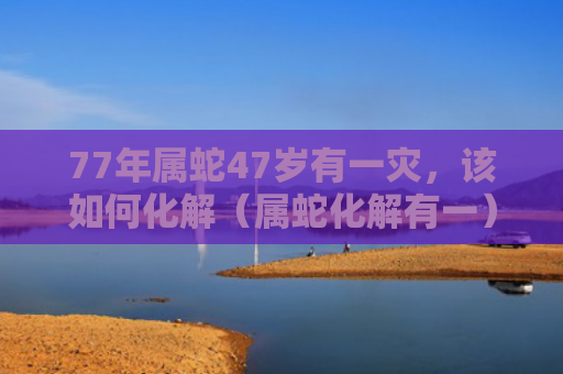 77年属蛇47岁有一灾，该如何化解（属蛇化解有一）