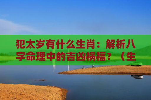 犯太岁有什么生肖：解析八字命理中的吉凶祸福？（生肖解析八字命理犯太岁）