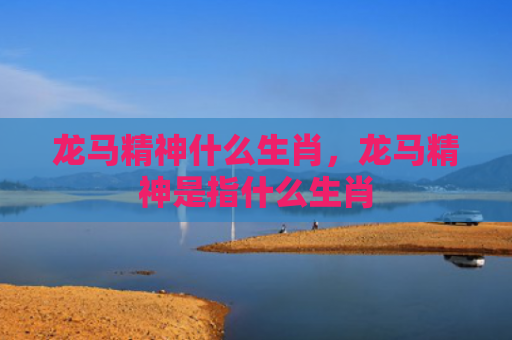 龙马精神什么生肖，龙马精神是指什么生肖