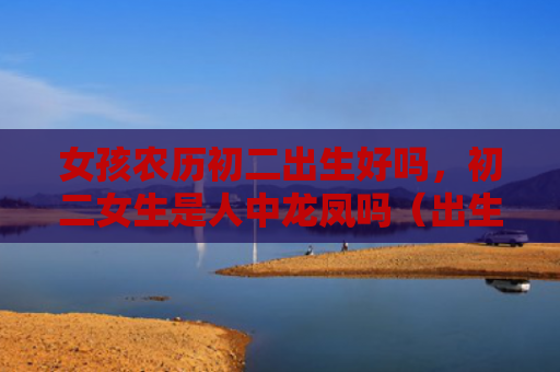 女孩农历初二出生好吗，初二女生是人中龙凤吗（出生农历初二女生）
