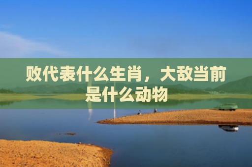 败代表什么生肖，大敌当前是什么动物