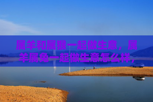 属羊和属猴一起做生意，属羊属兔一起做生意怎么样，属羊属兔的合作模式分析