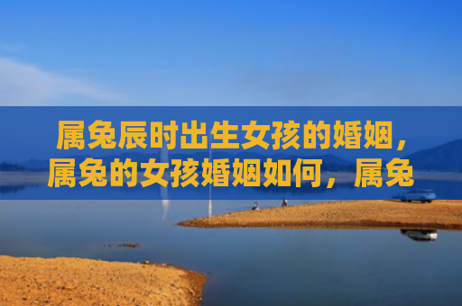 属兔辰时出生女孩的婚姻，属兔的女孩婚姻如何，属兔的女孩婚姻状况分析