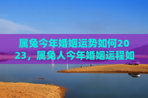 属兔今年婚姻运势如何2023，属兔人今年婚姻运程如何，属兔人的今年婚姻运程预测
