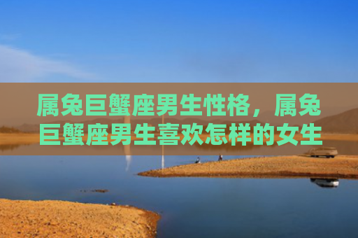 属兔巨蟹座男生性格，属兔巨蟹座男生喜欢怎样的女生，属兔巨蟹座男生的性格特征