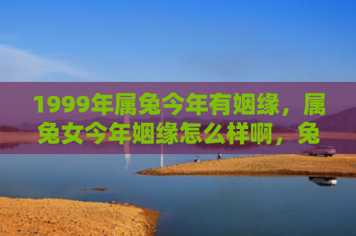 1999年属兔今年有姻缘，属兔女今年姻缘怎么样啊，兔女今年的姻缘