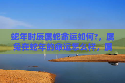 蛇年时辰属蛇命运如何?，属兔在蛇年的命运怎么样，属兔的人在蛇年会有哪些变化