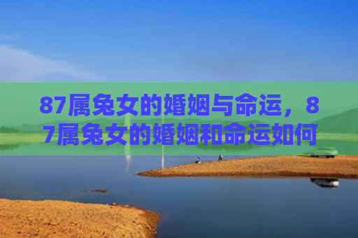 87属兔女的婚姻与命运，87属兔女的婚姻和命运如何，关于87属兔女的婚姻和命运简析