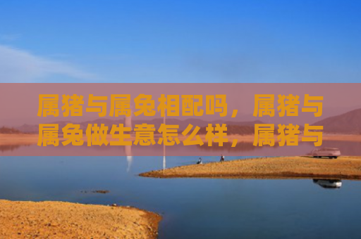 属猪与属兔相配吗，属猪与属兔做生意怎么样，属猪与属兔做生意的优缺点
