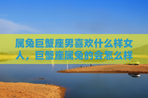 属兔巨蟹座男喜欢什么样女人，巨蟹座属兔的会怎么样，巨蟹座属兔的特点