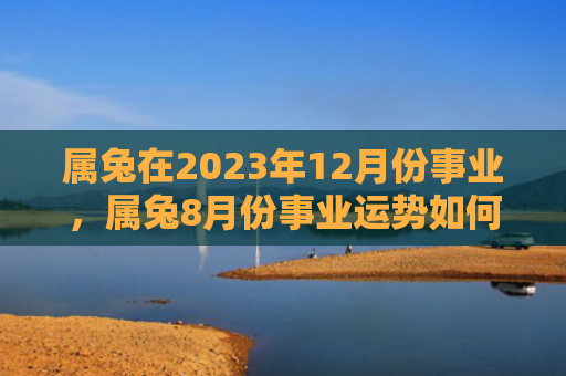 属兔在2023年12月份事业，属兔8月份事业运势如何，属兔8月份可以期待一个充满机会与挑战的职场