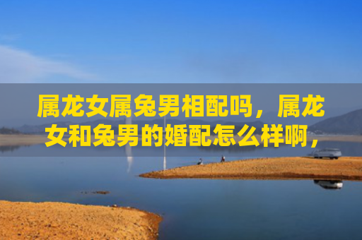 属龙女属兔男相配吗，属龙女和兔男的婚配怎么样啊，属龙女和兔男的婚配是否合适