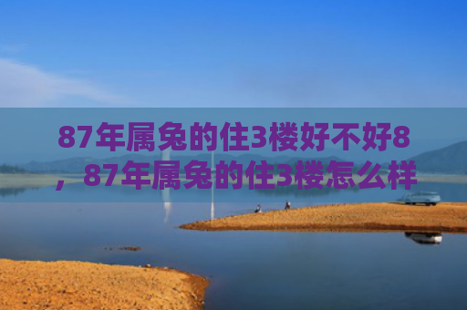 87年属兔的住3楼好不好8，87年属兔的住3楼怎么样，属兔人在3楼的生活怎么样