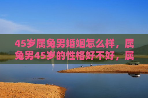 45岁属兔男婚姻怎么样，属兔男45岁的性格好不好，属兔男45岁的性格特点有哪些