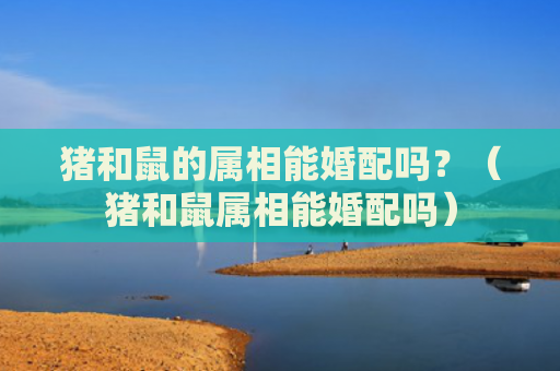 猪和鼠的属相能婚配吗？（猪和鼠属相能婚配吗）