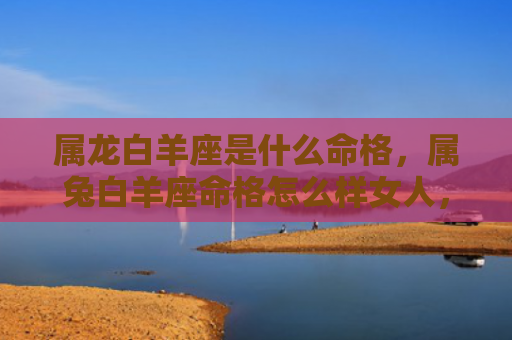 属龙白羊座是什么命格，属兔白羊座命格怎么样女人，兔白命的女人命运如何