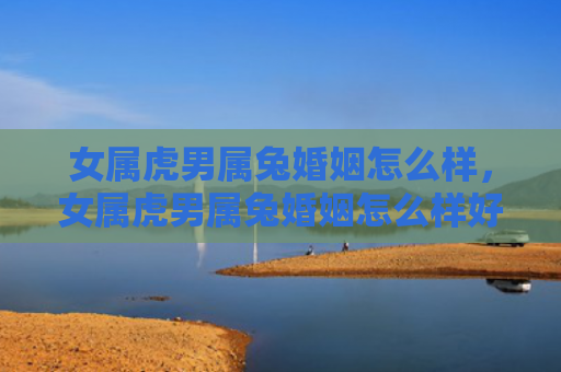 女属虎男属兔婚姻怎么样，女属虎男属兔婚姻怎么样好不好，女属虎男属兔的婚姻适合吗