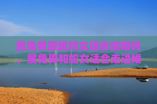 属兔男跟属鸡女适合结婚吗，属兔男和蛇女适合走进婚姻的殿堂吗，属兔男和蛇女的婚姻中需要注意什么