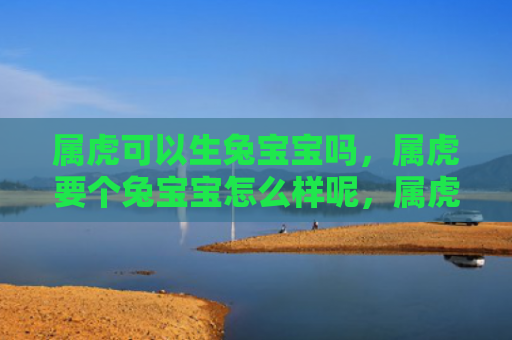 属虎可以生兔宝宝吗，属虎要个兔宝宝怎么样呢，属虎选兔宝宝的好处