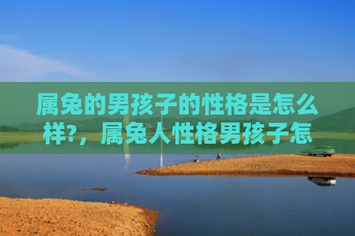 属兔的男孩子的性格是怎么样?，属兔人性格男孩子怎么样，属兔男孩子的性格特点