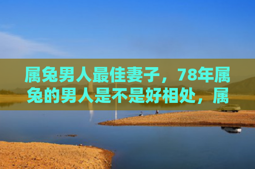 属兔男人最佳妻子，78年属兔的男人是不是好相处，属兔男人的性格特点和优缺点