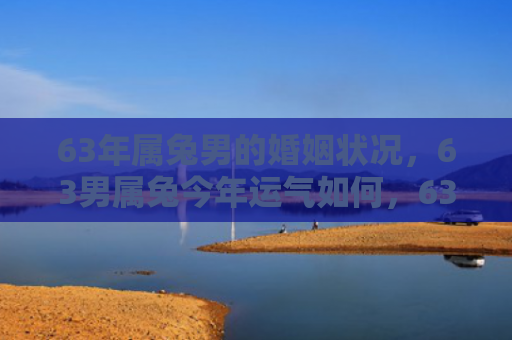 63年属兔男的婚姻状况，63男属兔今年运气如何，63男属兔2021运势综述