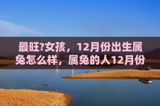 最旺?女孩，12月份出生属兔怎么样，属兔的人12月份出生如何
