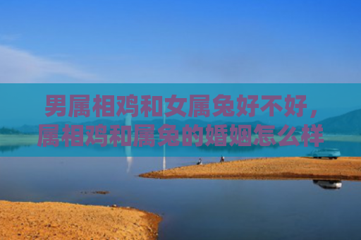 男属相鸡和女属兔好不好，属相鸡和属兔的婚姻怎么样，属相鸡和属兔的合婚搭配详解