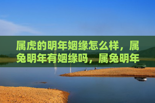 属虎的明年姻缘怎么样，属兔明年有姻缘吗，属兔明年的感情运势如何