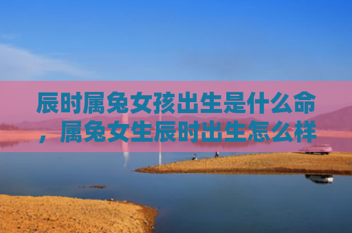 辰时属兔女孩出生是什么命，属兔女生辰时出生怎么样，属兔女生辰时出生的特点