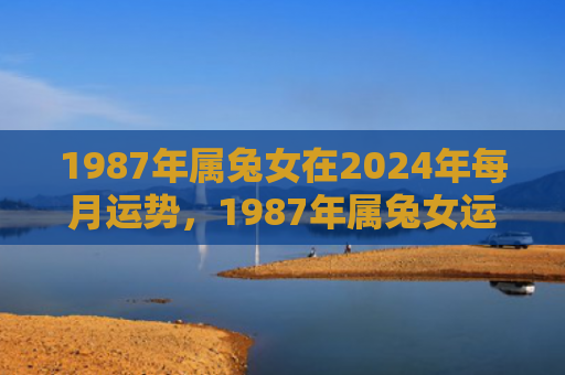 1987年属兔女在2024年每月运势，1987年属兔女运势如何，属兔女士详解1987年的运势