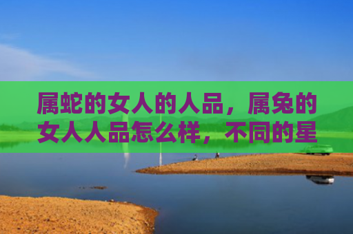 属蛇的女人的人品，属兔的女人人品怎么样，不同的星座男生对属兔女人有什么看法