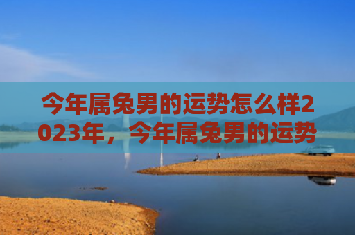 今年属兔男的运势怎么样2023年，今年属兔男的运势如何，属兔男2021年的十二生肖运程