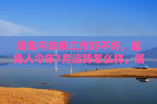 属兔今年换工作好不好，属兔人今年7月运势怎么样，属兔人的运势在7月将如何