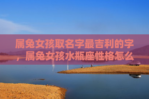 属兔女孩取名字最吉利的字，属兔女孩水瓶座性格怎么样，属兔女孩水瓶座的性格特征