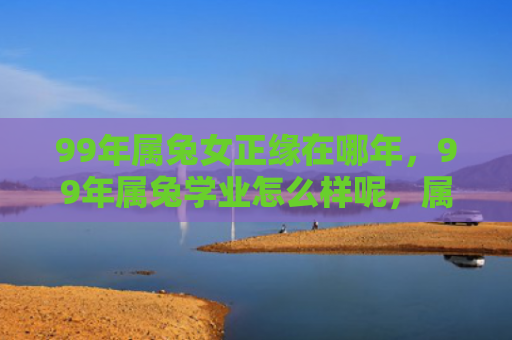 99年属兔女正缘在哪年，99年属兔学业怎么样呢，属兔人的学业表现