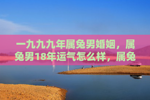 一九九九年属兔男婚姻，属兔男18年运气怎么样，属兔男运势分析