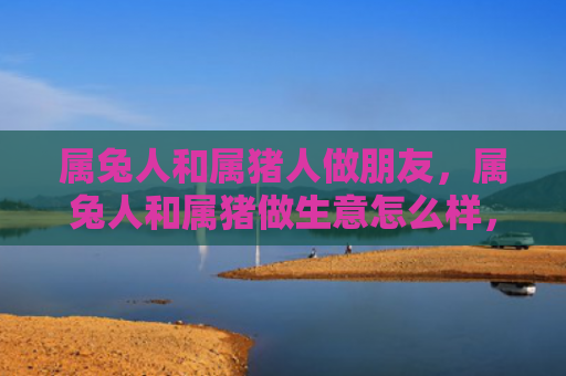 属兔人和属猪人做朋友，属兔人和属猪做生意怎么样，属兔人和属猪的商业合作